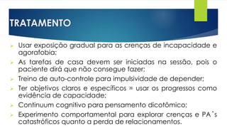 TRATAMENTO
 Usar exposição gradual para as crenças de incapacidade e
agorafobia;
 As tarefas de casa devem ser iniciadas na sessão, pois o
paciente dirá que não consegue fazer;
 Treino de auto-controle para impulsividade de depender;
 Ter objetivos claros e específicos = usar os progressos como
evidência de capacidade;
 Continuum cognitivo para pensamento dicotômico;
 Experimento comportamental para explorar crenças e PA´s
catastróficos quanto a perda de relacionamentos.
 