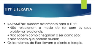 TTPP E TERAPIA
 RARAMENTE buscam tratamento para o TTPP;
 Não relacionam o modo de ser com os seus
problema relacionais;
 Não sabem como chegaram a ser como são;
 Não sabem que podem mudar;
 Os transtornos do Eixo I levam o cliente a terapia.
 