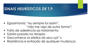 SINAIS HEURÍSTICOS DE T.P.
 Egossintonia: “eu sempre fui assim”,
“não me vejo de outra forma”;
 Falta de aderência ao tratamento;
 Súbita parada na terapia;
 Desconhece os efeitos do seus cpt´s;
 Resistência e evitação de qualquer mudança;
 