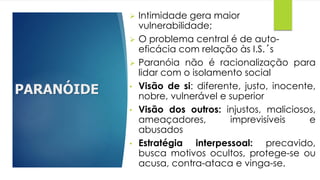 PARANÓIDE
 Intimidade gera maior
vulnerabilidade;
 O problema central é de auto-
eficácia com relação às I.S.´s
 Paranóia não é racionalização para
lidar com o isolamento social
• Visão de si: diferente, justo, inocente,
nobre, vulnerável e superior
• Visão dos outros: injustos, maliciosos,
ameaçadores, imprevisíveis e
abusados
• Estratégia interpessoal: precavido,
busca motivos ocultos, protege-se ou
acusa, contra-ataca e vinga-se.
 