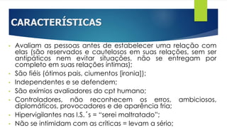 CARACTERÍSTICAS
• Avaliam as pessoas antes de estabelecer uma relação com
elas (são reservados e cautelosos em suas relações, sem ser
antipáticos nem evitar situações, não se entregam por
completo em suas relações íntimas);
• São fiéis (ótimos pais, ciumentos [ironia]);
• Independentes e se defendem;
• São exímios avaliadores do cpt humano;
• Controladores, não reconhecem os erros, ambiciosos,
diplomáticos, provocadores e de aparência fria;
• Hipervigilantes nas I.S.´s = “serei maltratado”;
• Não se intimidam com as críticas = levam a sério;
 