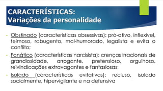 CARACTERÍSTICAS:
Variações da personalidade
• Obstinado (características obsessivas): pró-ativo, inflexível,
teimoso, rabugento, mal-humorado, legalista e evita o
conflito;
• Fanático (características narcisista): crenças irracionais de
grandiosidade, arrogante, pretensioso, orgulhoso,
reivindicações extravagantes e fantasiosas;
• Isolado (características evitativas): recluso, isolado
socialmente, hipervigilante e na defensiva
 