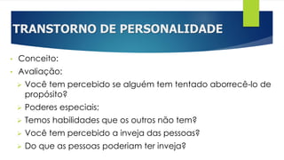 TRANSTORNO DE PERSONALIDADE
• Conceito:
• Avaliação:
 Você tem percebido se alguém tem tentado aborrecê-lo de
propósito?
 Poderes especiais;
 Temos habilidades que os outros não tem?
 Você tem percebido a inveja das pessoas?
 Do que as pessoas poderiam ter inveja?
 