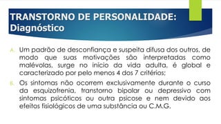 TRANSTORNO DE PERSONALIDADE:
Diagnóstico
A. Um padrão de desconfiança e suspeita difusa dos outros, de
modo que suas motivações são interpretadas como
malévolas, surge no início da vida adulta, é global e
caracterizado por pelo menos 4 dos 7 critérios;
B. Os sintomas não ocorrem exclusivamente durante o curso
da esquizofrenia, transtorno bipolar ou depressivo com
sintomas psicóticos ou outra psicose e nem devido aos
efeitos fisiológicos de uma substância ou C.M.G.
 
