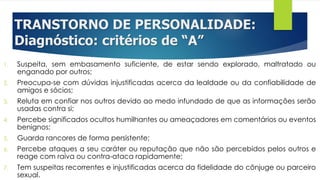TRANSTORNO DE PERSONALIDADE:
Diagnóstico: critérios de “A”
1. Suspeita, sem embasamento suficiente, de estar sendo explorado, maltratado ou
enganado por outros;
2. Preocupa-se com dúvidas injustificadas acerca da lealdade ou da confiabilidade de
amigos e sócios;
3. Reluta em confiar nos outros devido ao medo infundado de que as informações serão
usadas contra si;
4. Percebe significados ocultos humilhantes ou ameaçadores em comentários ou eventos
benignos;
5. Guarda rancores de forma persistente;
6. Percebe ataques a seu caráter ou reputação que não são percebidos pelos outros e
reage com raiva ou contra-ataca rapidamente;
7. Tem suspeitas recorrentes e injustificadas acerca da fidelidade do cônjuge ou parceiro
sexual.
 