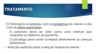 TRATAMENTO
 O tratamento é realizado com os problemas do cliente e não
com as idéias paranóides:
– A paranoia deve ser vista como uma variável que
atrapalha os objetivos do paciente;
– O psicólogo deve evitar contestar diretamente as crenças
paranóicas.
 Atenção explícita sobre a relação terapeuta-cliente.
 