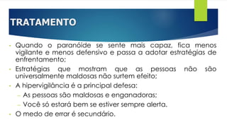 TRATAMENTO
• Quando o paranóide se sente mais capaz, fica menos
vigilante e menos defensivo e passa a adotar estratégias de
enfrentamento;
• Estratégias que mostram que as pessoas não são
universalmente maldosas não surtem efeito;
• A hipervigilância é a principal defesa:
– As pessoas são maldosas e enganadoras;
– Você só estará bem se estiver sempre alerta.
• O medo de errar é secundário.
 