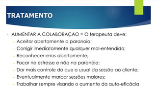 TRATAMENTO
• AUMENTAR A COLABORAÇÃO = O terapeuta deve:
– Aceitar abertamente a paranoia;
– Corrigir imediatamente qualquer mal-entendido;
– Reconhecer erros abertamente;
– Focar no estresse e não na paranóia;
– Dar mais controle do que o usual da sessão ao cliente;
– Eventualmente marcar sessões maiores;
– Trabalhar sempre visando o aumento da auto-eficácia
 