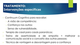 TRATAMENTO:
Intervenções específicas
• Continuum Cognitivo para reavaliar:
– A visão de competência;
– Confiança nos outros;
– Senso de vulnerabilidade.
• Terapia de casal para casais paranóicos;
• Treino de assertividade e de empatia = melhorar a
comunicação social e o conceito das outras pessoas;
• Técnica de vantagem e desvantagem para a confiança
 