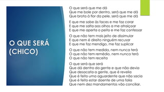 O QUE SERÁ
(CHICO)
O que será que me dá
Que me bole por dentro, será que me dá
Que brota à flor da pele, será que me dá
E que me sobe às faces e me faz corar
E que me salta aos olhos a me atraiçoar
E que me aperta o peito e me faz confessar
O que não tem mais jeito de dissimular
E que nem é direito ninguém recusar
E que me faz mendigo, me faz suplicar
O que não tem medida, nem nunca terá
O que não tem remédio, nem nunca terá
O que não tem receita
O que será que será
Que dá dentro da gente e que não devia
Que desacata a gente, que é revelia
Que é feito uma aguardente que não sacia
Que é feito estar doente de uma folia
Que nem dez mandamentos vão conciliar.
 