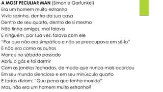 A MOST PECULIAR MAN (Simon e Garfunkel)
Era um homem muito estranho
Vivia sozinho, dentro da sua casa
Dentro de seu quarto, dentro de si mesmo
Não tinha amigos, mal falava
E ninguém, por sua vez, falava com ele
“Por que não era simpático e não se preocupava em sê-lo”
E não era como os outros
Morreu no sábado passado
Abriu o gás e foi dormir
Com as janelas fechadas, de modo que nunca mais acordou
Em seu mundo silencioso e em seu minúsculo quarto
E todos diziam: “Que pena que tenha morrido”
Mas, não era um homem muito estranho?
 