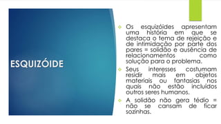 ESQUIZÓIDE
 Os esquizóides apresentam
uma história em que se
destaca o tema de rejeição e
de intimidação por parte dos
pares = solidão e ausência de
relacionamentos como
solução para o problema.
 Seus interesses costumam
residir mais em objetos
materiais ou fantasias nos
quais não estão incluídos
outros seres humanos.
 A solidão não gera tédio =
não se cansam de ficar
sozinhas.
 