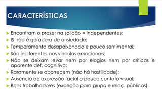 CARACTERÍSTICAS
 Encontram o prazer na solidão = independentes;
 IS não é geradora de ansiedade;
 Temperamento desapaixonado e pouco sentimental;
 São indiferentes aos vínculos emocionais;
 Não se deixam levar nem por elogios nem por críticas e
aparente def. cognitiva;
 Raramente se aborrecem (não há hostilidade);
 Ausência de expressão facial e pouco contato visual;
 Bons trabalhadores (exceção para grupo e relaç. públicas).
 