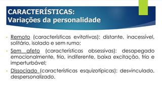 CARACTERÍSTICAS:
Variações da personalidade
• Remoto (características evitativas): distante, inacessível,
solitário, isolado e sem rumo;
• Sem afeto (características obsessivas): desapegado
emocionalmente, frio, indiferente, baixa excitação, frio e
imperturbável;
• Dissociado (características esquizotípicas): desvinculado,
despersonalizado.
 