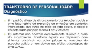 TRANSTORNO DE PERSONALIDADE:
Diagnóstico
A. Um padrão difuso de distanciamento das relações sociais e
uma faixa restrita de expressão de emoções em contextos
interpessoais, que surge no início da vida adulta, é global e
caracterizado por pelo menos 4 dos 7 critérios;
B. Os sintomas não ocorrem exclusivamente durante o curso
da esquizofrenia, transtorno bipolar ou depressivo com
sintomas psicóticos ou outra psicose e transtorno do
espectro autista e nem devido aos efeitos psicológicos de
uma C.M.G.
 