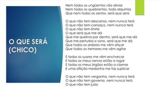 O QUE SERÁ
(CHICO)
Nem todos os ungüentos vão aliviar
Nem todos os quebrantos, toda alquimia
Que nem todos os santos, será que será
O que não tem descanso, nem nunca terá
O que não tem cansaço, nem nunca terá
O que não tem limite
O que será que me dá
Que me queima por dentro, será que me dá
Que me perturba o sono, será que me dá
Que todos os ardores me vêm atiçar
Que todos os tremores me vêm agitar
E todos os suores me vêm encharcar
E todos os meus nervos estão a rogar
E todos os meus órgãos estão a clamar
E uma aflição medonha me faz suplicar
O que não tem vergonha, nem nunca terá
O que não tem governo, nem nunca terá
O que não tem juízo
 