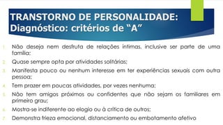 TRANSTORNO DE PERSONALIDADE:
Diagnóstico: critérios de “A”
1. Não deseja nem desfruta de relações íntimas, inclusive ser parte de uma
família;
2. Quase sempre opta por atividades solitárias;
3. Manifesta pouco ou nenhum interesse em ter experiências sexuais com outra
pessoa;
4. Tem prazer em poucas atividades, por vezes nenhuma;
5. Não tem amigos próximos ou confidentes que não sejam os familiares em
primeiro grau;
6. Mostra-se indiferente ao elogio ou à crítica de outros;
7. Demonstra frieza emocional, distanciamento ou embotamento afetivo
 