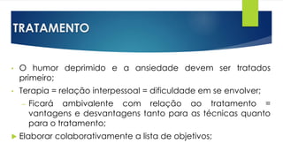 TRATAMENTO
• O humor deprimido e a ansiedade devem ser tratados
primeiro;
• Terapia = relação interpessoal = dificuldade em se envolver;
– Ficará ambivalente com relação ao tratamento =
vantagens e desvantagens tanto para as técnicas quanto
para o tratamento;
 Elaborar colaborativamente a lista de objetivos;
 