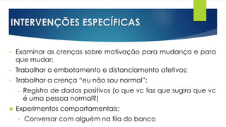 INTERVENÇÕES ESPECÍFICAS
• Examinar as crenças sobre motivação para mudança e para
que mudar;
• Trabalhar o embotamento e distanciamento afetivos;
• Trabalhar a crença “eu não sou normal”;
– Registro de dados positivos (o que vc faz que sugira que vc
é uma pessoa normal?)
 Experimentos comportamentais;
• Conversar com alguém na fila do banco
 