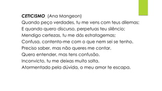 CETICISMO (Ana Mangeon)
Quando peço verdades, tu me vens com teus dilemas;
E quando quero discurso, perpetuas teu silêncio;
Mendigo certezas, tu me dás estratagemas;
Confusa, contento-me com o que nem sei se tenho.
Preciso saber, mas não queres me contar.
Quero entender, mas tens confusão.
Inconvicto, tu me deixas muito solta.
Atormentado pela dúvida, o meu amor te escapa.
 