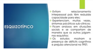 ESQUIZOTÍPICO
 Evitam relacionamento
interpessoal pois têm reduzida
capacidade para eles;
 Experienciam, muitas vezes,
sintomas psicóticos sub-clínicos;
 Ficam ansiosos em situações
sociais e se comportam de
maneira que os outros julgam-
nos esquisitos;
 Os estudos mostram a
presença de déficits cognitivos
e prejuízo atencional no TPET;
 