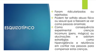 ESQUIZOTÍPICO
 Foram ridicularizadas ou
rejeitadas;
 Podem ter sofrido abuso físico
ou sexual que a fizessem se ver
como pessoas anormais;
 Como consequência
experimental crenças
incomuns (pens. mágico) ou
alucinações e adotam
estratégias como
hipervigilância e relutância
em confiar nas pessoas para
compensar estas crenças.
 