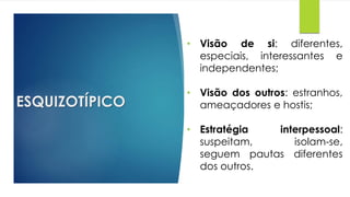 ESQUIZOTÍPICO
• Visão de si: diferentes,
especiais, interessantes e
independentes;
• Visão dos outros: estranhos,
ameaçadores e hostis;
• Estratégia interpessoal:
suspeitam, isolam-se,
seguem pautas diferentes
dos outros.
 