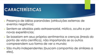 CARACTERÍSTICAS
 Presença de idéias paranóides (atribuições externas de
eventos negativos);
 Sentem-se atraídos pelo extrasensorial, místico, oculto e por
novas experiências;
 Se baseiam em seus próprios sentimentos e crenças (irreais do
ponto de vista cientifico), não importando se os outros
compreendem sua forma de ver o mundo;
 São muito independentes (buscam companhia de similares a
eles),
 