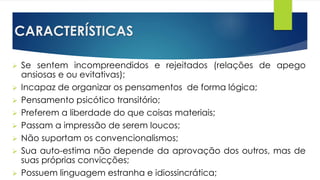 CARACTERÍSTICAS
 Se sentem incompreendidos e rejeitados (relações de apego
ansiosas e ou evitativas);
 Incapaz de organizar os pensamentos de forma lógica;
 Pensamento psicótico transitório;
 Preferem a liberdade do que coisas materiais;
 Passam a impressão de serem loucos;
 Não suportam os convencionalismos;
 Sua auto-estima não depende da aprovação dos outros, mas de
suas próprias convicções;
 Possuem linguagem estranha e idiossincrática;
 