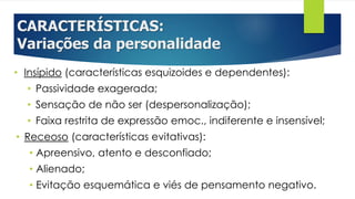 CARACTERÍSTICAS:
Variações da personalidade
• Insípido (características esquizoides e dependentes):
• Passividade exagerada;
• Sensação de não ser (despersonalização);
• Faixa restrita de expressão emoc., indiferente e insensível;
• Receoso (características evitativas):
• Apreensivo, atento e desconfiado;
• Alienado;
• Evitação esquemática e viés de pensamento negativo.
 