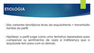 ETIOLOGIA
 São variantes fenotípicas leves da esquizofrenia = transmissão
familiar do perfil;
 Hipótese: o perfil surge como uma tentativa reparadora para
compensar os sentimentos de vazio e indiferença que o
esquizoide tem para com os demais.
 