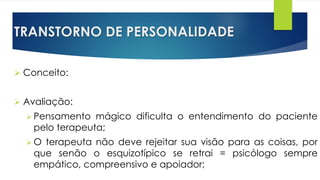 TRANSTORNO DE PERSONALIDADE
 Conceito:
 Avaliação:
 Pensamento mágico dificulta o entendimento do paciente
pelo terapeuta;
 O terapeuta não deve rejeitar sua visão para as coisas, por
que senão o esquizotípico se retrai = psicólogo sempre
empático, compreensivo e apoiador;
 