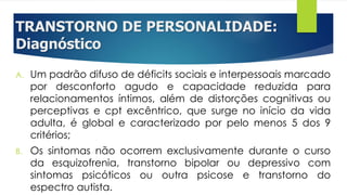 TRANSTORNO DE PERSONALIDADE:
Diagnóstico
A. Um padrão difuso de déficits sociais e interpessoais marcado
por desconforto agudo e capacidade reduzida para
relacionamentos íntimos, além de distorções cognitivas ou
perceptivas e cpt excêntrico, que surge no início da vida
adulta, é global e caracterizado por pelo menos 5 dos 9
critérios;
B. Os sintomas não ocorrem exclusivamente durante o curso
da esquizofrenia, transtorno bipolar ou depressivo com
sintomas psicóticos ou outra psicose e transtorno do
espectro autista.
 