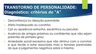 TRANSTORNO DE PERSONALIDADE:
Diagnóstico: critérios de “A”
5. Desconfiança ou ideação paranóide;
6. Afeto inadequado ou constrito;
7. Cpt ou aparência estranha, excêntrica ou peculiar;
8. Ausência de amigos próximos ou confidentes que não sejam
parentes de primeiro grau;
9. Ansiedade social excessiva que não diminui com o convívio
e que tende a estar associada mais a temores paranoides
do que a julgamentos negativos sobre si mesmo.
 
