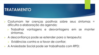 TRATAMENTO
 Costumam ter crenças positivas sobre seus sintomas =
dificulta a elaboração da agenda;
 Trabalhar vantagens e desvantagens em se manter
sintomas.
 A desconfiança pode se estender para o terapeuta:
 Evidências contra e a favor de confiar;
 A Ansiedade Social pode ser trabalhada com RPD;
 