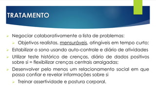 TRATAMENTO
 Negociar colaborativamente a lista de problemas:
 Objetivos realistas, mensuráveis, atingíveis em tempo curto;
 Estabilizar o sono usando auto-controle e diário de atividades
 Utilizar teste histórico de crenças, diário de dados positivos
sobre si = flexibilizar crenças centrais arraigadas;
 Desenvolver pelo menos um relacionamento social em que
possa confiar e revelar informações sobre si
 Treinar assertividade e postura corporal.
 