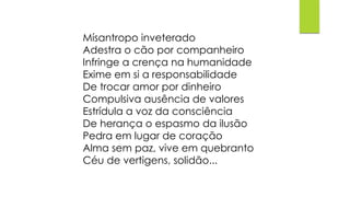 Mísantropo inveterado
Adestra o cão por companheiro
Infringe a crença na humanidade
Exime em si a responsabilidade
De trocar amor por dinheiro
Compulsiva ausência de valores
Estrídula a voz da consciência
De herança o espasmo da ilusão
Pedra em lugar de coração
Alma sem paz, vive em quebranto
Céu de vertigens, solidão...
 
