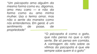 “Um psicopata ama alguém da
mesma forma como eu, digamos,
amo meu carro — e não da
forma como eu amo minha
mulher. Usa o termo amor, mas
não o sente da maneira como
nós entendemos. Em geral, é um
sentimento de posse, de
propriedade”
“O psicopata é como o gato,
que não pensa no que o rato
sente. Ele só pensa em comida.
A vantagem do rato sobre as
vítimas do psicopata é que ele
sempre sabe quem é o gato”
 
