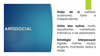 ANTISSOCIAL
• Visão de si: solitário,
autônomo, forte e
independente;
• Visão dos outros: hostis,
desafiantes, vulneráveis,
indivíduos a ser explorados;
• Estratégia Interpessoal:
Agride, mente, rouba,
engana, manipula, seduz e
exige.
 