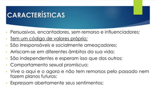 CARACTERÍSTICAS
• Persuasivos, encantadores, sem remorso e influenciadores;
• Tem um código de valores próprio;
• São irresponsáveis e socialmente ameaçadores;
• Arriscam-se em diferentes âmbitos da sua vida;
• São independentes e esperam isso que dos outros;
• Comportamento sexual promíscuo;
• Vive o aqui e o agora e não tem remorsos pelo passado nem
fazem planos futuros;
• Expressam abertamente seus sentimentos;
 