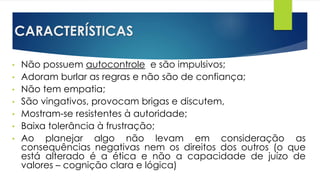 CARACTERÍSTICAS
• Não possuem autocontrole e são impulsivos;
• Adoram burlar as regras e não são de confiança;
• Não tem empatia;
• São vingativos, provocam brigas e discutem,
• Mostram-se resistentes à autoridade;
• Baixa tolerância à frustração;
• Ao planejar algo não levam em consideração as
consequências negativas nem os direitos dos outros (o que
está alterado é a ética e não a capacidade de juízo de
valores – cognição clara e lógica)
 