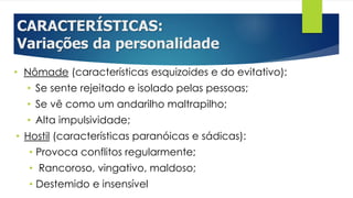 CARACTERÍSTICAS:
Variações da personalidade
• Nômade (características esquizoides e do evitativo):
• Se sente rejeitado e isolado pelas pessoas;
• Se vê como um andarilho maltrapilho;
• Alta impulsividade;
• Hostil (características paranóicas e sádicas):
• Provoca conflitos regularmente;
• Rancoroso, vingativo, maldoso;
• Destemido e insensível
 