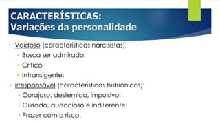 CARACTERÍSTICAS:
Variações da personalidade
• Vaidoso (características narcisistas):
• Busca ser admirado;
• Crítico
• Intransigente;
• Irresponsável (características histriônicas):
• Corajoso, destemido, impulsivo;
• Ousado, audacioso e indiferente;
• Prazer com o risco.
 