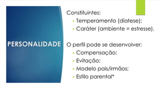 PERSONALIDADE
Constituintes:
 Temperamento (díatese);
 Caráter (ambiente = estresse).
O perfil pode se desenvolver:
 Compensação;
 Evitação;
 Modelo pais/irmãos;
 Estilo parental*
 