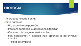 ETIOLOGIA
 Alterações no lobo frontal;
 Estilo parental:
Uso excessivo de punição;
Pais sem coerência e delinquência familiar;
Consumo de drogas e violência física;
Pais negligentes = criança não aprende a desenvolver
vínculos
Falta de empatia
 
