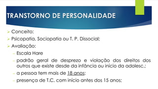 TRANSTORNO DE PERSONALIDADE
 Conceito:
 Psicopatia, Sociopatia ou T. P. Dissocial;
 Avaliação:
– Escala Hare
– padrão geral de desprezo e violação dos direitos dos
outros que existe desde da infância ou início da adolesc.;
– a pessoa tem mais de 18 anos;
– presença de T.C. com início antes dos 15 anos;
 