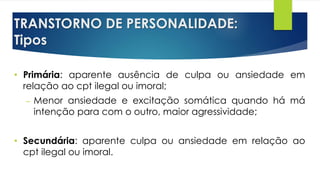 TRANSTORNO DE PERSONALIDADE:
Tipos
• Primária: aparente ausência de culpa ou ansiedade em
relação ao cpt ilegal ou imoral;
– Menor ansiedade e excitação somática quando há má
intenção para com o outro, maior agressividade;
• Secundária: aparente culpa ou ansiedade em relação ao
cpt ilegal ou imoral.
 