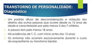 TRANSTORNO DE PERSONALIDADE:
Diagnóstico
A. Um padrão difuso de desconsideração e violação dos
direitos das outras pessoas que ocorre desde os 15 anos de
idade e caracterizado por pelo menos 3 dos 7 critérios;
B. A pessoa tem pelo menos 18 anos;
C. Há evidências de T. C. com início antes dos 15 anos;
D. Os sintomas não ocorrem exclusivamente durante o curso
da esquizofrenia ou transtorno bipolar.
 