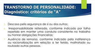 TRANSTORNO DE PERSONALIDADE:
Diagnóstico: critérios de “A”
5. Descaso pela segurança de si ou dos outros;
6. Irresponsabilidade reiterada, conforme indicado por falha
repetida em manter uma conduta consistente no trabalho
ou honrar obrigações financeiras;
7. Ausência de remorso, conforme indicado pela indiferença
ou racionalização em relação a ter ferido, maltratado ou
roubado outras pessoas.
 