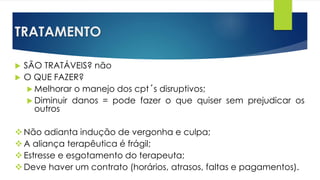 TRATAMENTO
 SÃO TRATÁVEIS? não
 O QUE FAZER?
 Melhorar o manejo dos cpt´s disruptivos;
 Diminuir danos = pode fazer o que quiser sem prejudicar os
outros
Não adianta indução de vergonha e culpa;
A aliança terapêutica é frágil;
Estresse e esgotamento do terapeuta;
Deve haver um contrato (horários, atrasos, faltas e pagamentos).
 